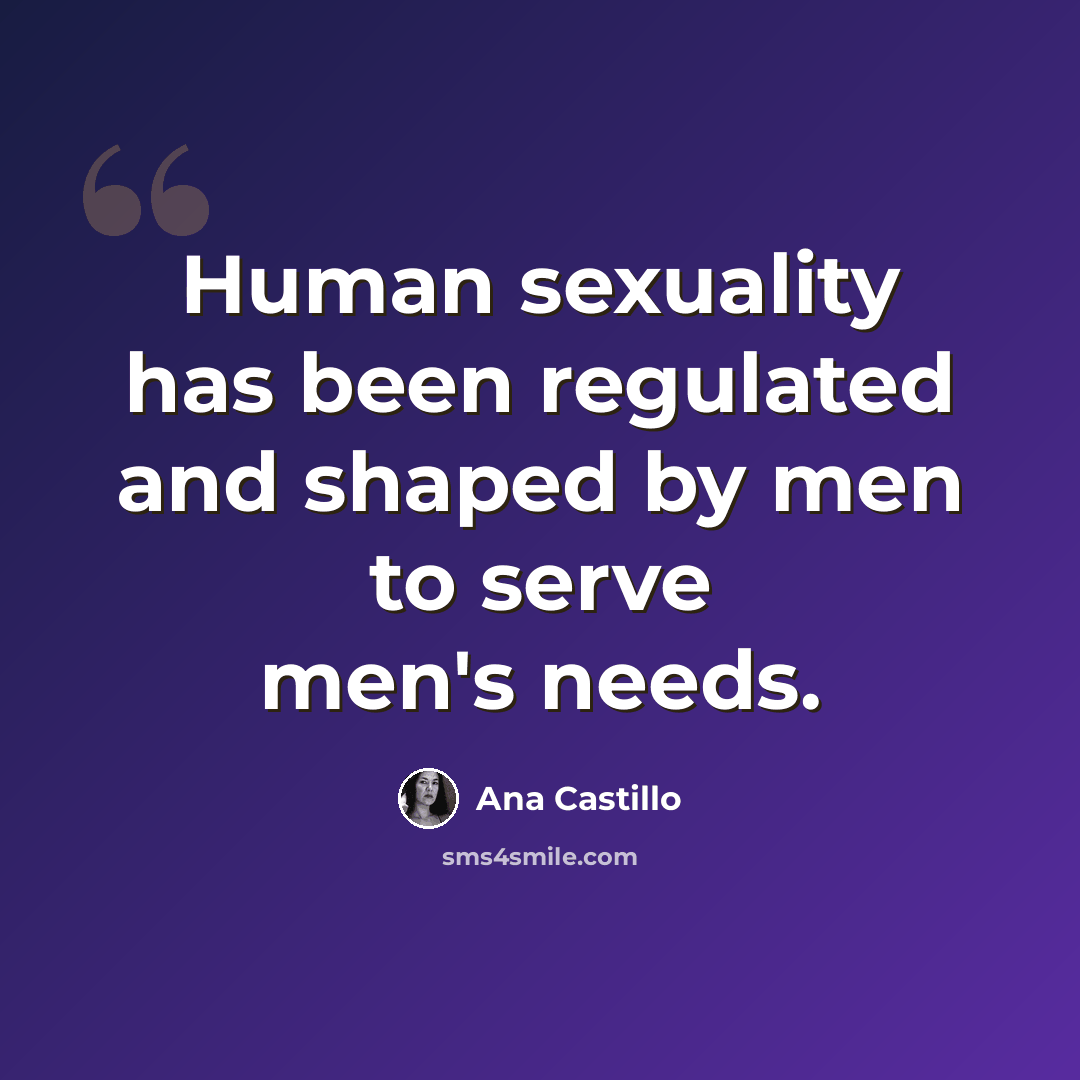 “Human sexuality has been regulated and shaped by men to serve men's needs.” quote by Ana Castillo