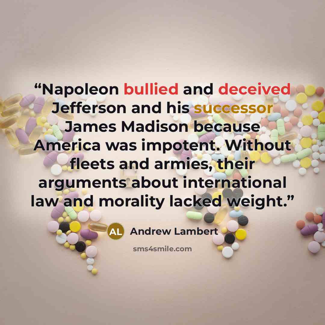 “Napoleon bullied and deceived Jefferson and his successor James Madison because America was impotent. Without fleets and armies, their arguments about international law and morality lacked weight.” quote by Andrew Lambert