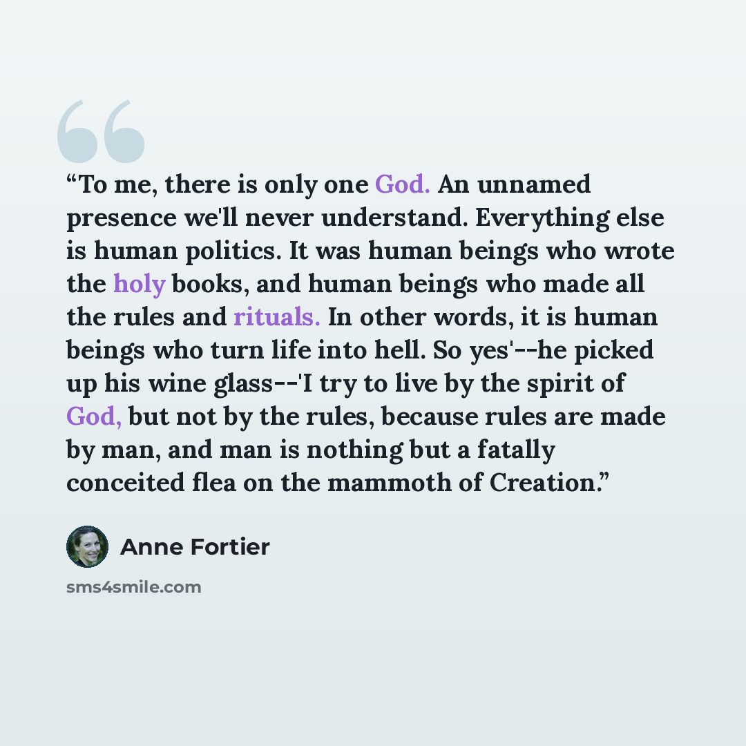 “To me, there is only one God. An unnamed presence we'll never understand. Everything else is human politics. It was human beings who wrote the holy books, and human beings who made all the rules and rituals. In other words, it is human beings who turn life into hell. So yes'--he picked up his wine…” quote by Anne Fortier