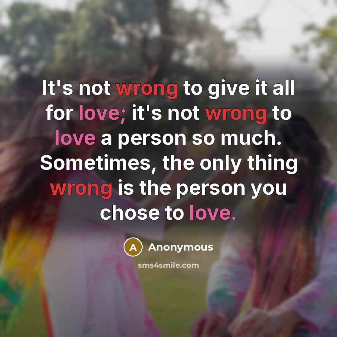 “It's not wrong to give it all for love; it's not wrong to love a person so much. Sometimes, the only thing wrong is the person you chose to love.” quote by Anonymous