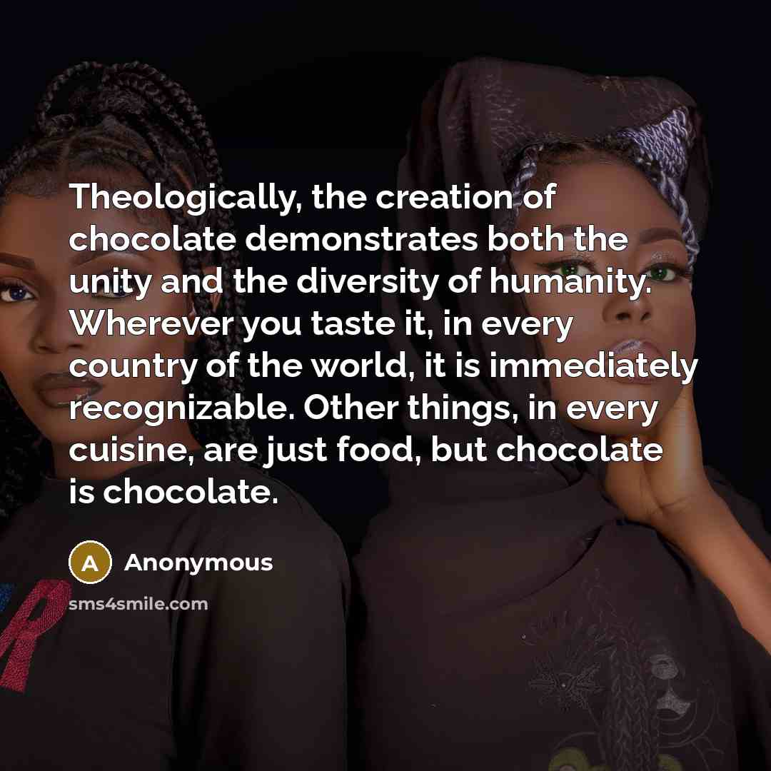 “Theologically, the creation of chocolate demonstrates both the unity and the diversity of humanity. Wherever you taste it, in every country of the world, it is immediately recognizable. Other things, in every cuisine, are just food, but chocolate is chocolate.” quote by Anonymous