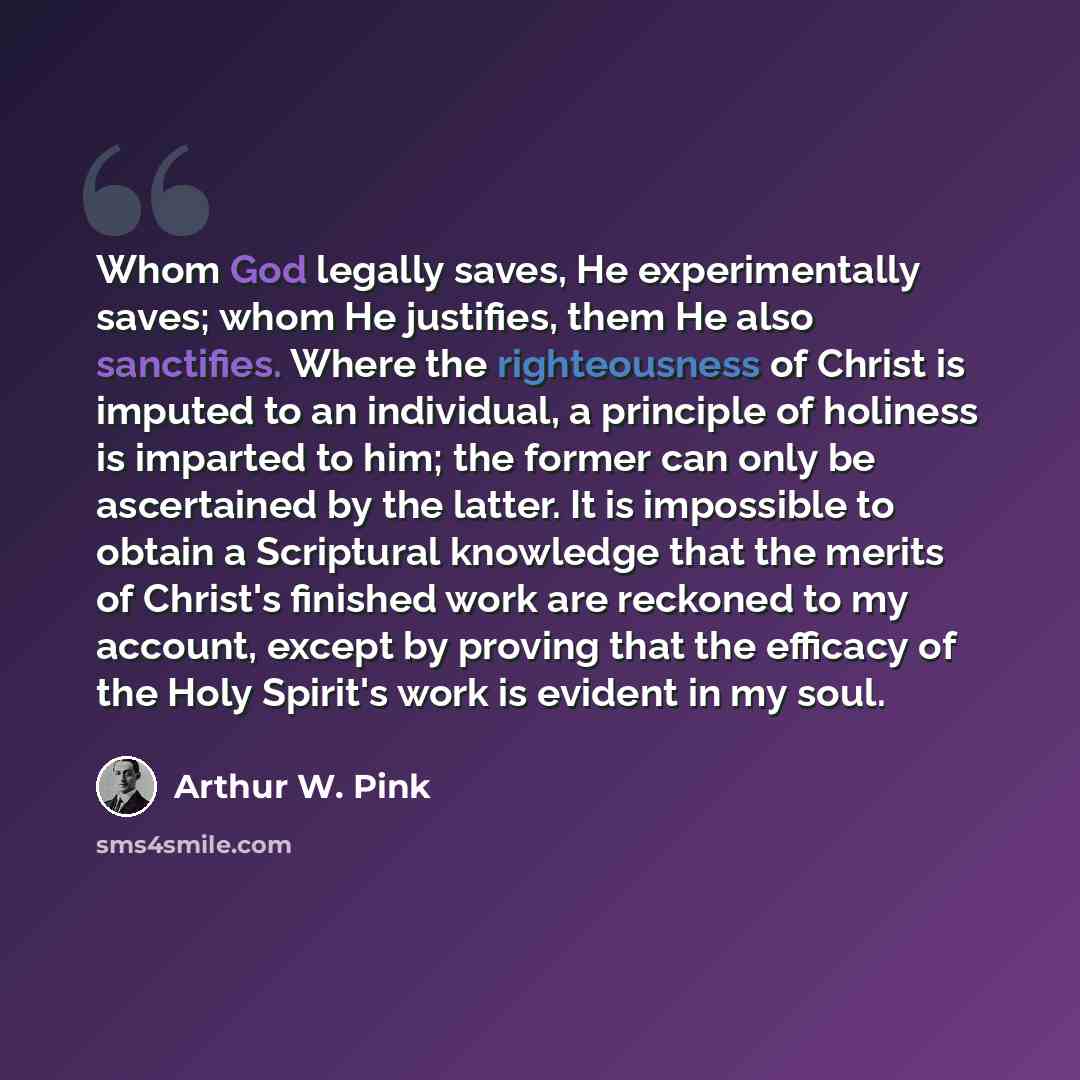 “Whom God legally saves, He experimentally saves; whom He justifies, them He also sanctifies. Where the righteousness of Christ is imputed to an individual, a principle of holiness is imparted to him; the former can only be ascertained by the latter. It is impossible to obtain a Scriptural…” quote by Arthur W. Pink