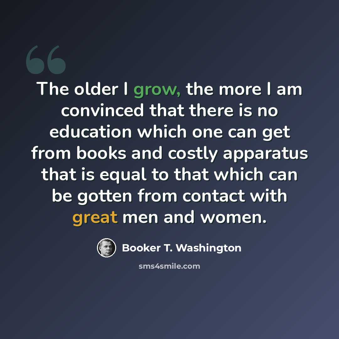 “The older I grow, the more I am convinced that there is no education which one can get from books and costly apparatus that is equal to that which can be gotten from contact with great men and women.” quote by Booker T. Washington