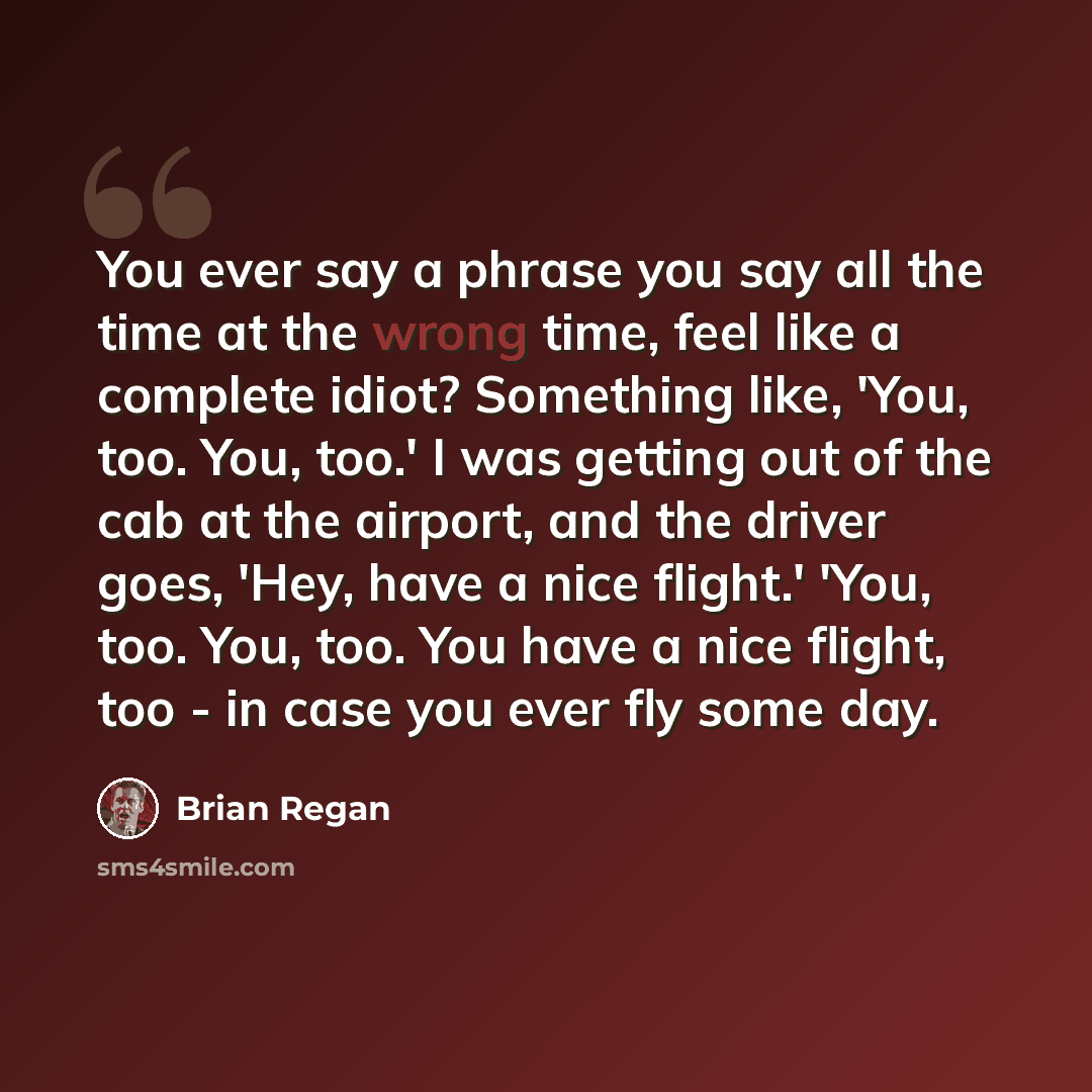 “You ever say a phrase you say all the time at the wrong time, feel like a complete idiot? Something like, 'You, too. You, too.' I was getting out of the cab at the airport, and the driver goes, 'Hey, have a nice flight.' 'You, too. You, too. You have a nice flight, too - in case you ever fly some…” quote by Brian Regan