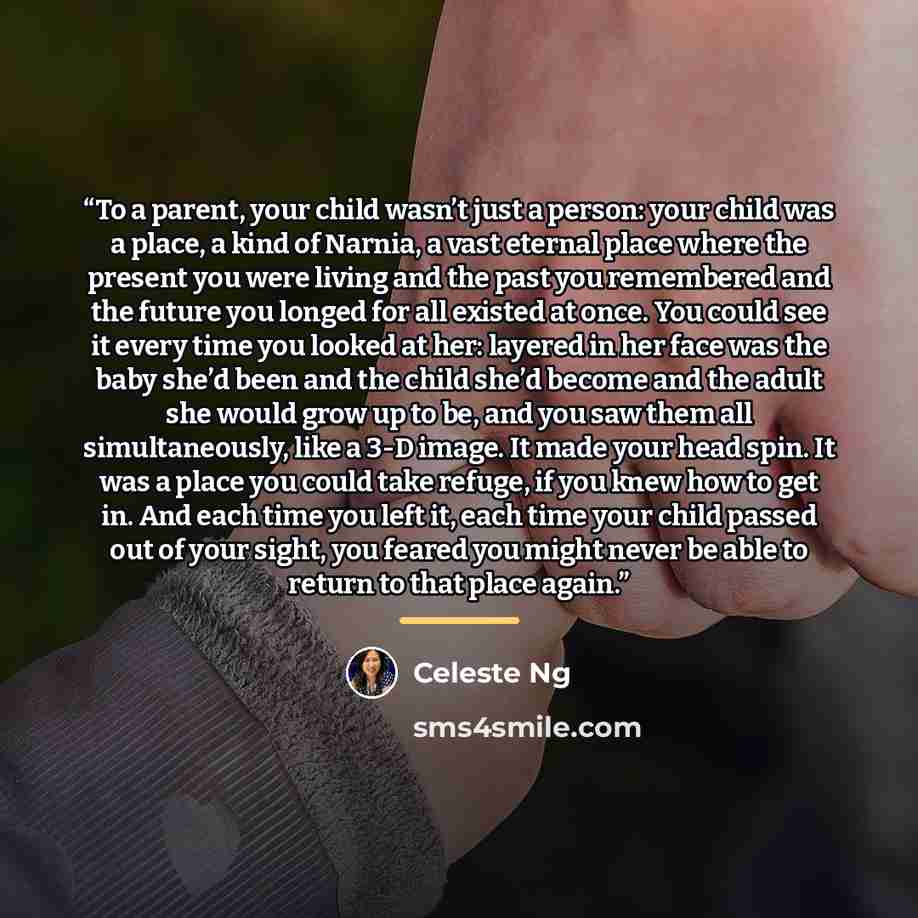 “To a parent, your child wasn’t just a person: your child was a place, a kind of Narnia, a vast eternal place where the present you were living and the past you remembered and the future you longed for all existed at once. You could see it every time you looked at her: layered in her face was the…” quote by Celeste Ng