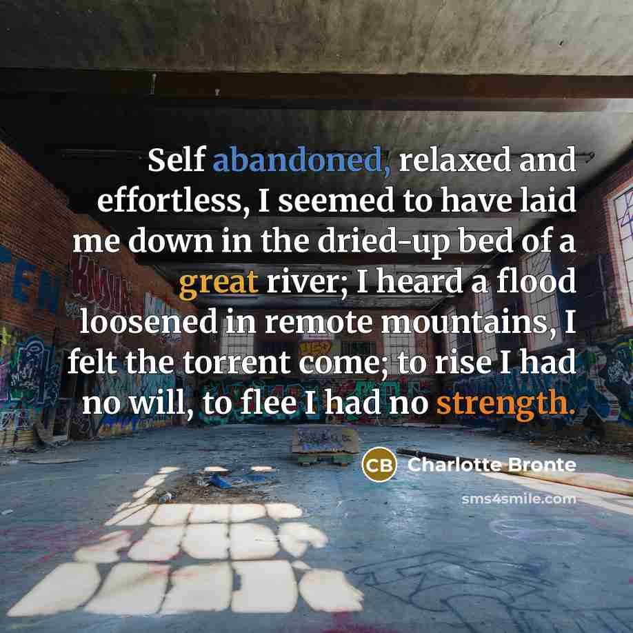 “Self abandoned, relaxed and effortless, I seemed to have laid me down in the dried-up bed of a great river; I heard a flood loosened in remote mountains, I felt the torrent come; to rise I had no will, to flee I had no strength.” quote by Charlotte Bronte
