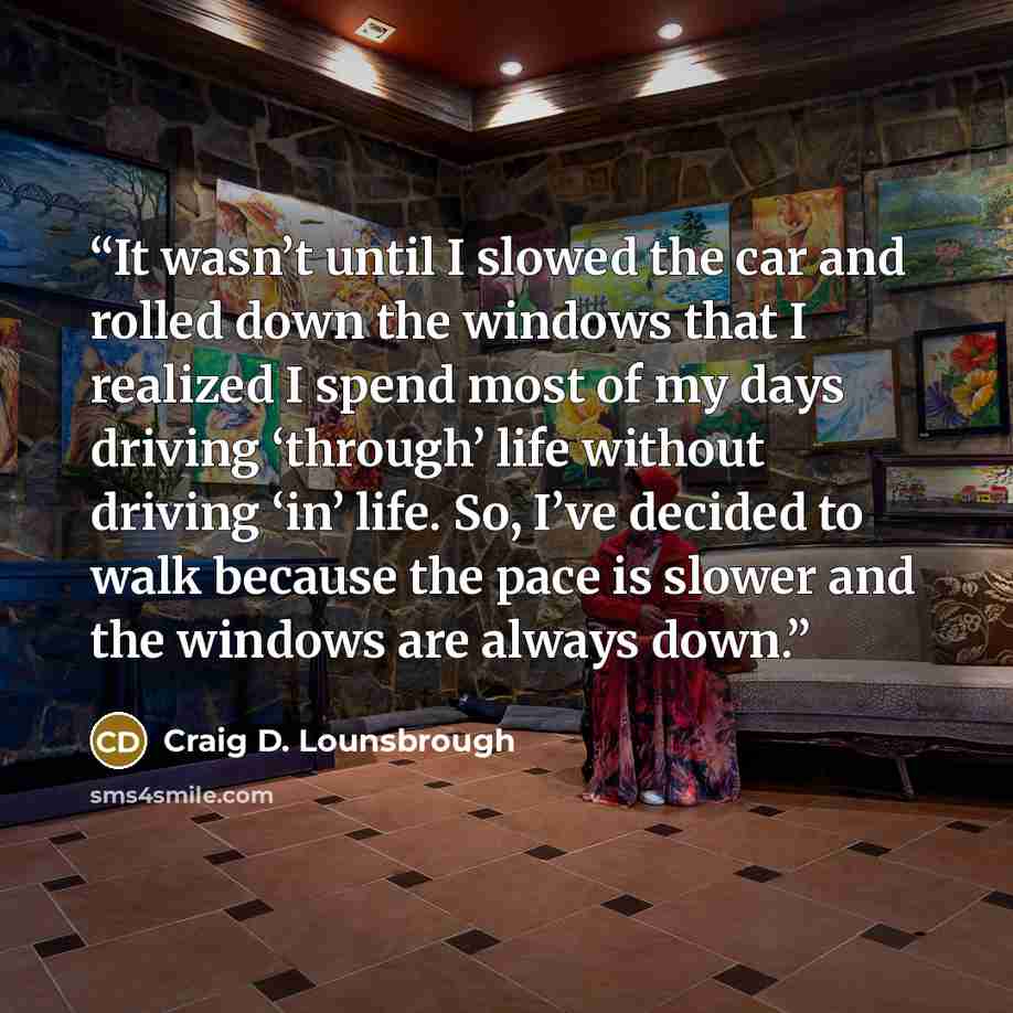 “It wasn’t until I slowed the car and rolled down the windows that I realized I spend most of my days driving ‘through’ life without driving ‘in’ life. So, I’ve decided to walk because the pace is slower and the windows are always down.” quote by Craig D. Lounsbrough