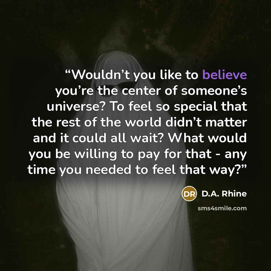 “Wouldn’t you like to believe you’re the center of someone’s universe? To feel so special that the rest of the world didn’t matter and it could all wait? What would you be willing to pay for that - any time you needed to feel that way?” quote by D.A. Rhine