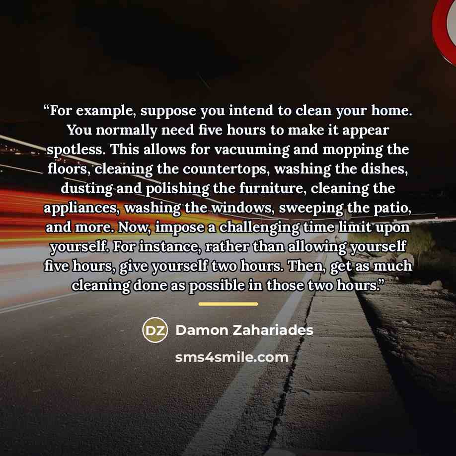 “For example, suppose you intend to clean your home. You normally need five hours to make it appear spotless. This allows for vacuuming and mopping the floors, cleaning the countertops, washing the dishes, dusting and polishing the furniture, cleaning the appliances, washing the windows, sweeping…” quote by Damon Zahariades