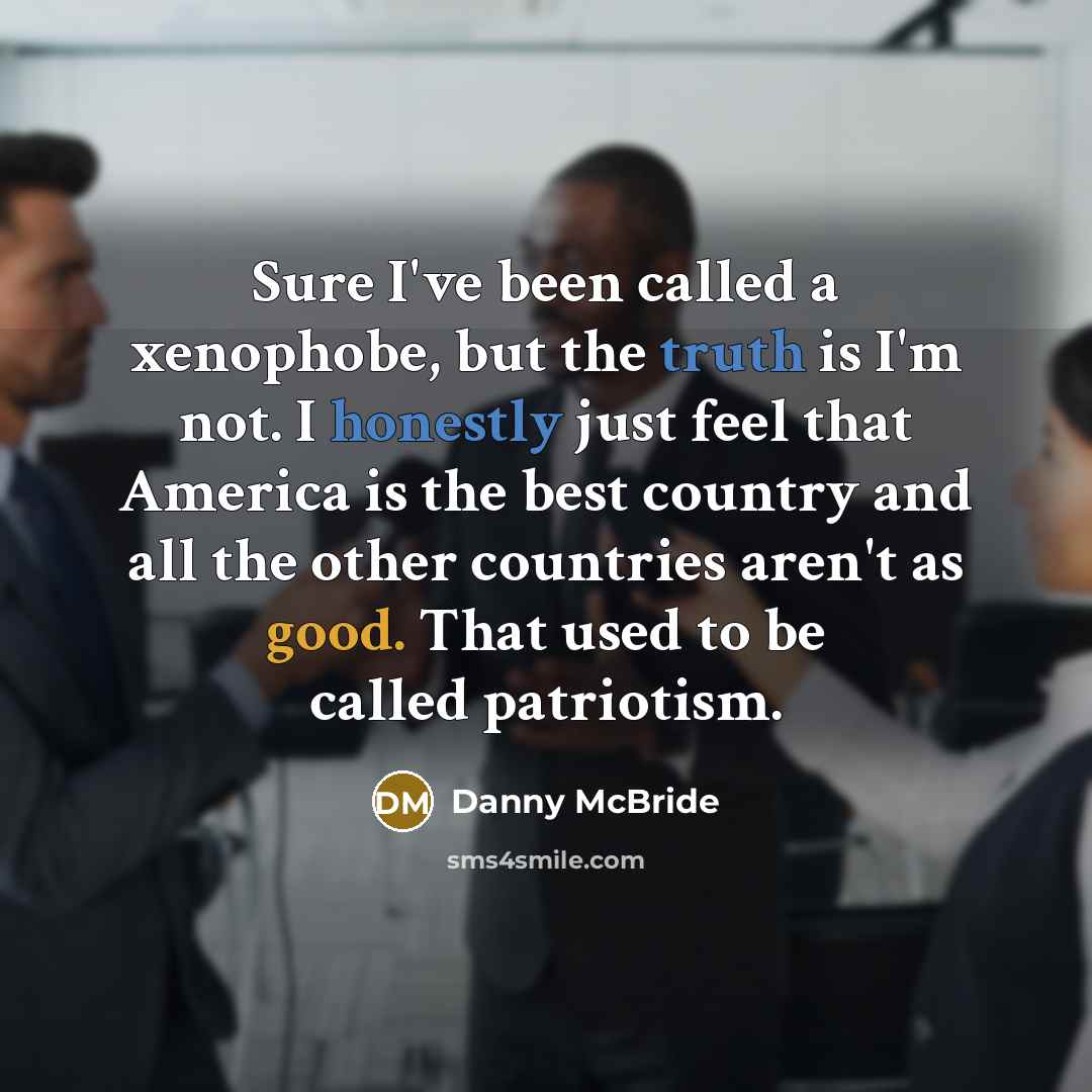 “Sure I've been called a xenophobe, but the truth is I'm not. I honestly just feel that America is the best country and all the other countries aren't as good. That used to be called patriotism.” quote by Danny Mcbride