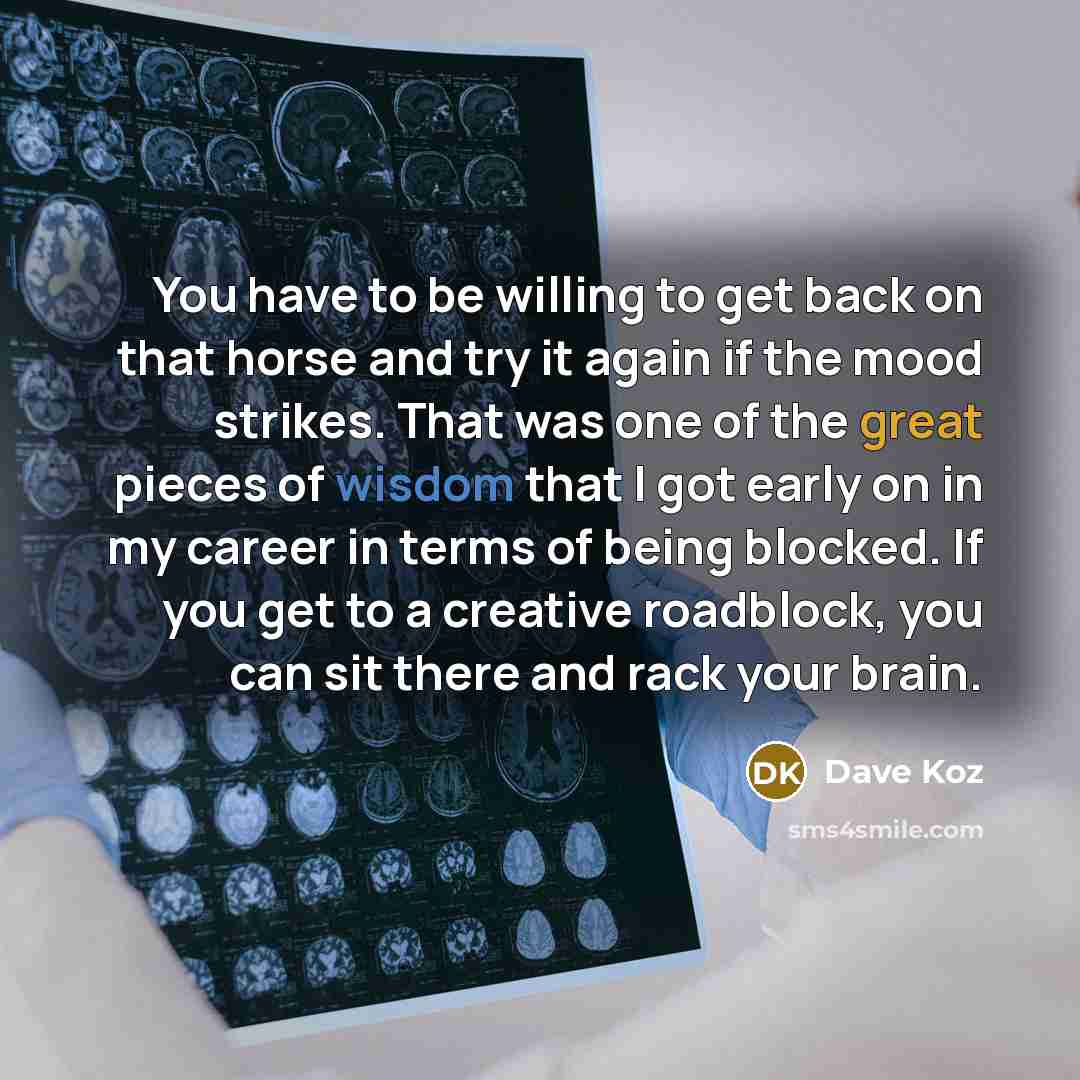 “You have to be willing to get back on that horse and try it again if the mood strikes. That was one of the great pieces of wisdom that I got early on in my career in terms of being blocked. If you get to a creative roadblock, you can sit there and rack your brain.” quote by Dave Koz