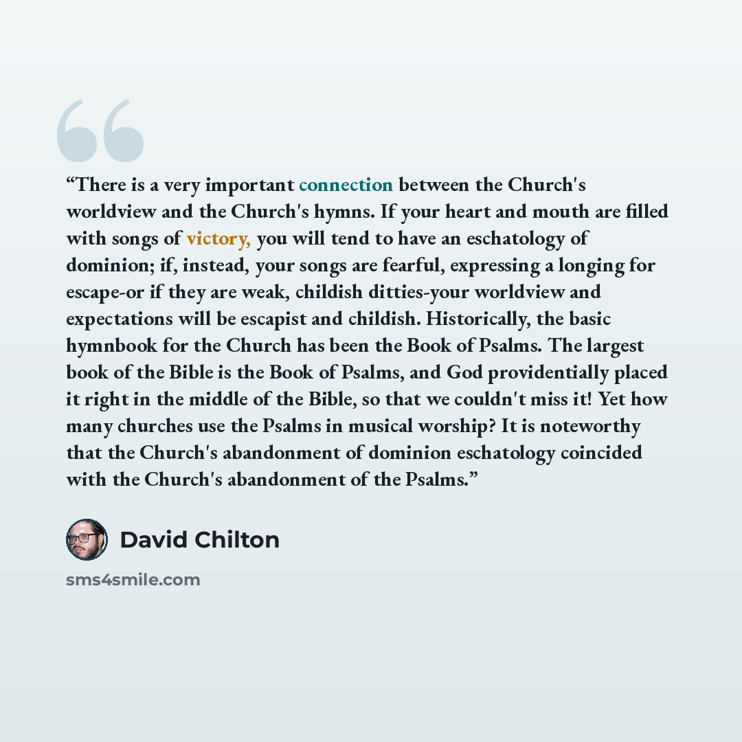 “There is a very important connection between the Church's worldview and the Church's hymns. If your heart and mouth are filled with songs of victory, you will tend to have an eschatology of dominion; if, instead, your songs are fearful, expressing a longing for escape-or if they are weak, childish…” quote by David Chilton