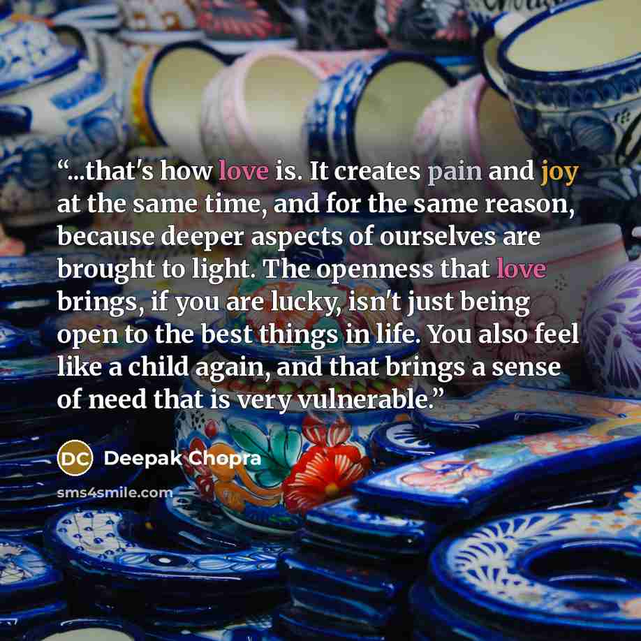 “...that's how love is. It creates pain and joy at the same time, and for the same reason, because deeper aspects of ourselves are brought to light. The openness that love brings, if you are lucky, isn't just being open to the best things in life. You also feel like a child again, and that brings a…” quote by Deepak Chopra