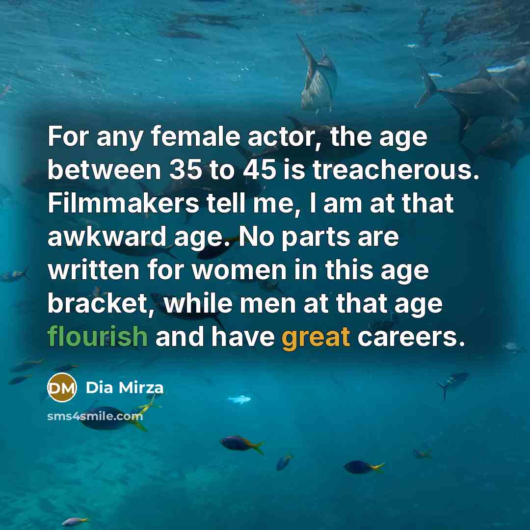 “For any female actor, the age between 35 to 45 is treacherous. Filmmakers tell me, I am at that awkward age. No parts are written for women in this age bracket, while men at that age flourish and have great careers.” quote by Dia Mirza