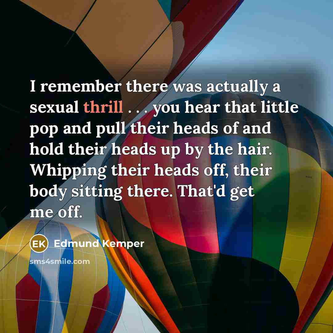 “I remember there was actually a sexual thrill . . . you hear that little pop and pull their heads of and hold their heads up by the hair. Whipping their heads off, their body sitting there. That'd get me off.” quote by Edmund Kemper