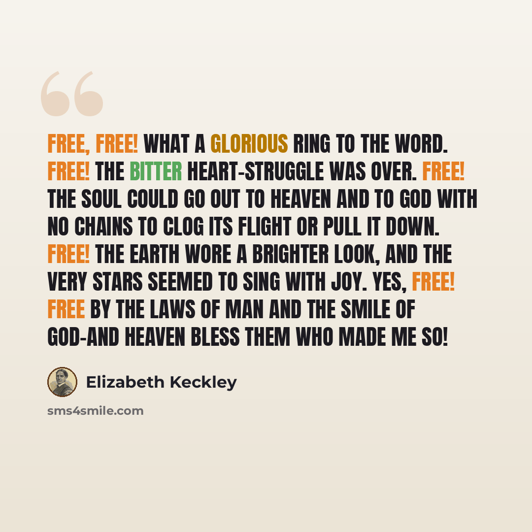 “Free, free! what a glorious ring to the word. Free! the bitter heart-struggle was over. Free! the soul could go out to heaven and to God with no chains to clog its flight or pull it down. Free! the earth wore a brighter look, and the very stars seemed to sing with joy. Yes, free! free by the laws…” quote by Elizabeth Keckley