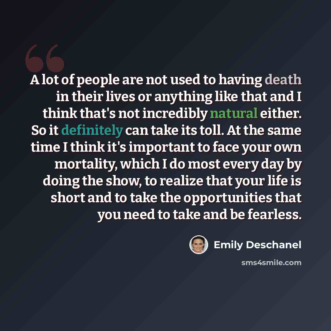 “A lot of people are not used to having death in their lives or anything like that and I think that's not incredibly natural either. So it definitely can take its toll. At the same time I think it's important to face your own mortality, which I do most every day by doing the show, to realize that…” quote by Emily Deschanel