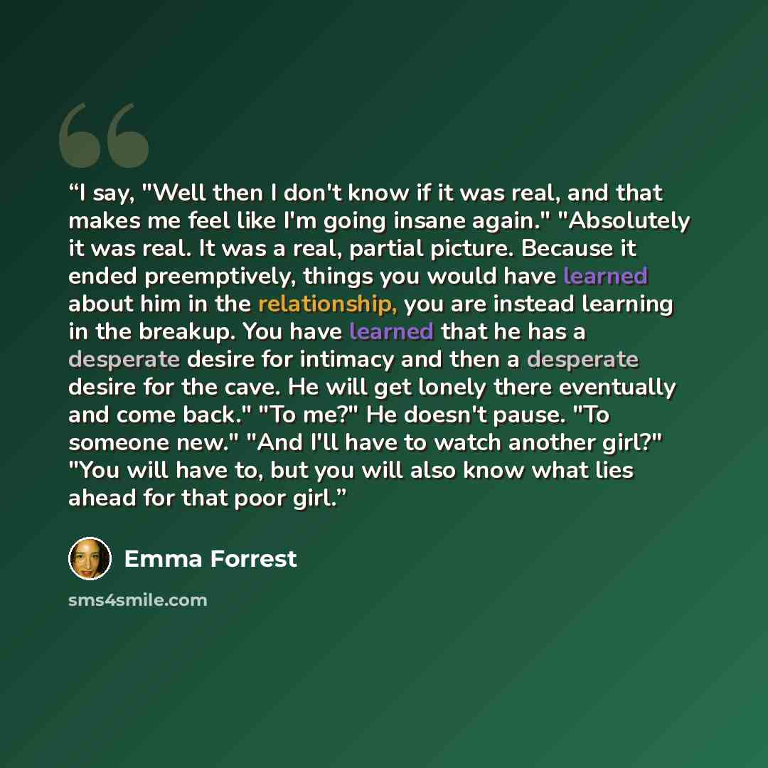“I say, "Well then I don't know if it was real, and that makes me feel like I'm going insane again." "Absolutely it was real. It was a real, partial picture. Because it ended preemptively, things you would have learned about him in the relationship, you are instead learning in the breakup. You have…” quote by Emma Forrest