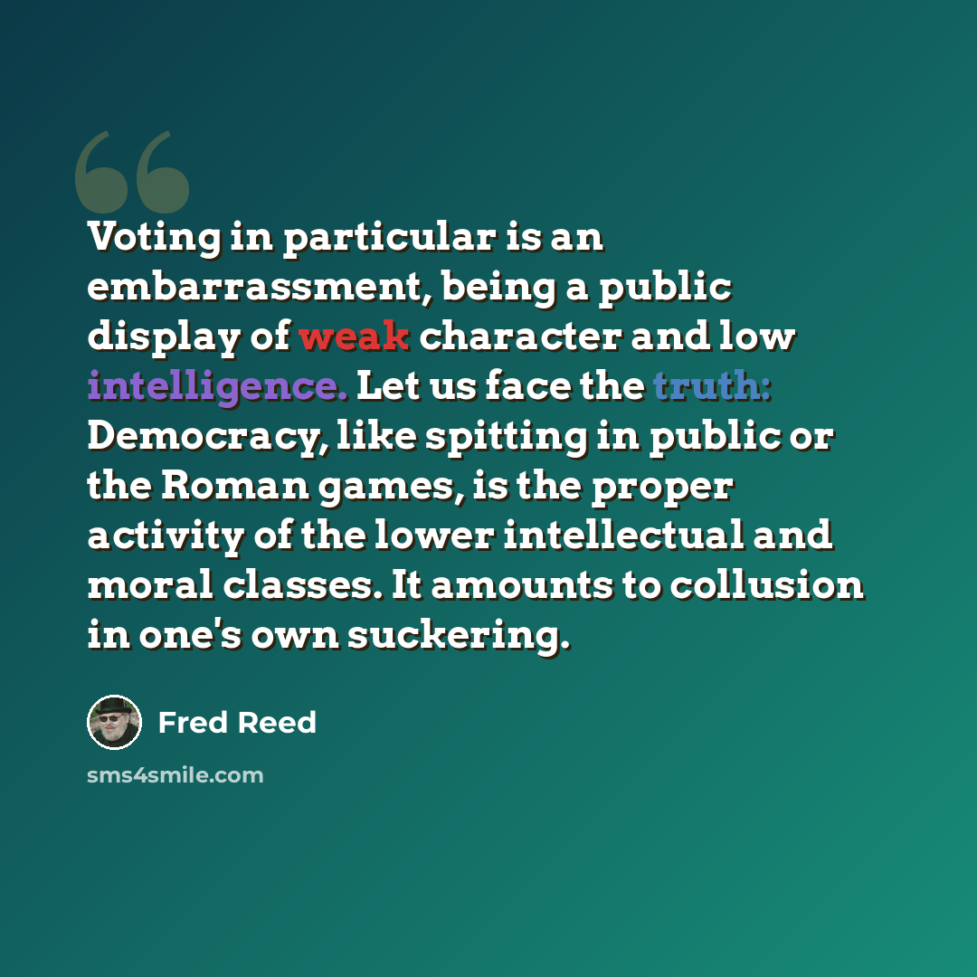 “Voting in particular is an embarrassment, being a public display of weak character and low intelligence. Let us face the truth: Democracy, like spitting in public or the Roman games, is the proper activity of the lower intellectual and moral classes. It amounts to collusion in one's own suckering.” quote by Fred Reed