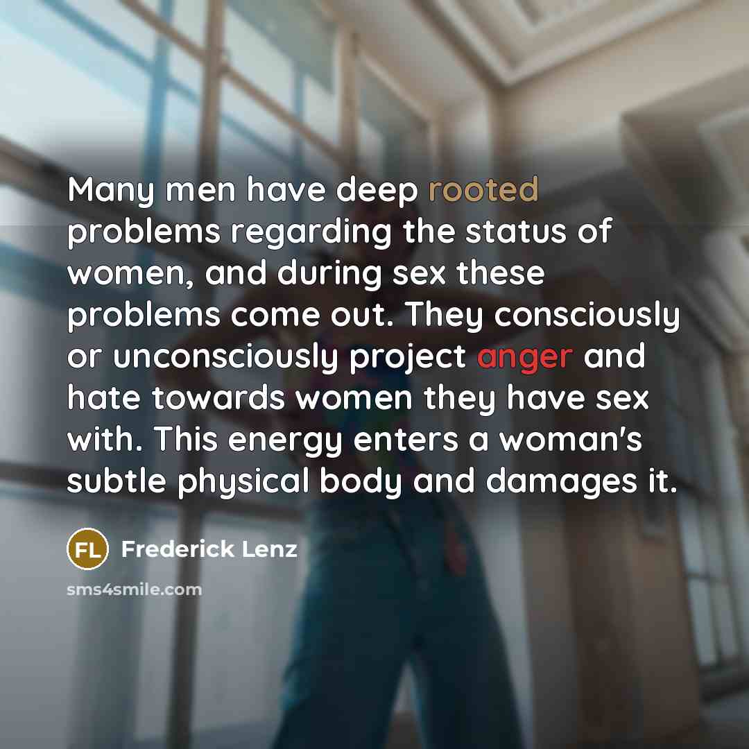 “Many men have deep rooted problems regarding the status of women, and during sex these problems come out. They consciously or unconsciously project anger and hate towards women they have sex with. This energy enters a woman's subtle physical body and damages it.” quote by Frederick Lenz