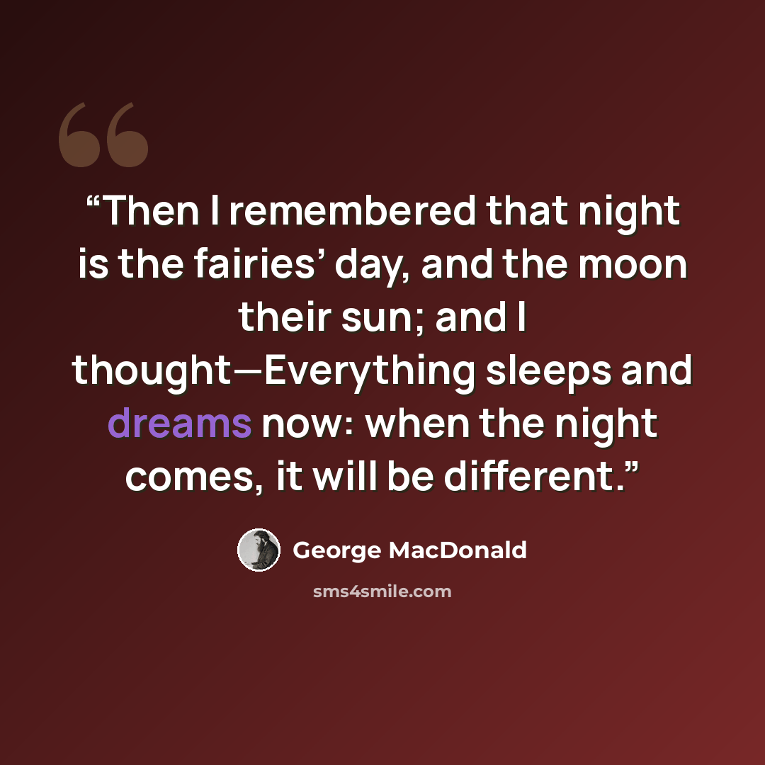 “Then I remembered that night is the fairies’ day, and the moon their sun; and I thought—Everything sleeps and dreams now: when the night comes, it will be different.” quote by George MacDonald