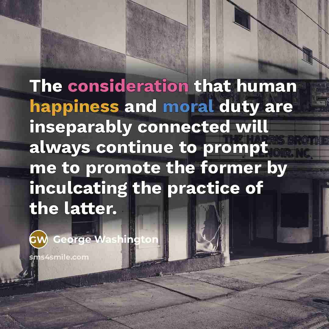 “The consideration that human happiness and moral duty are inseparably connected will always continue to prompt me to promote the former by inculcating the practice of the latter.” quote by George Washington