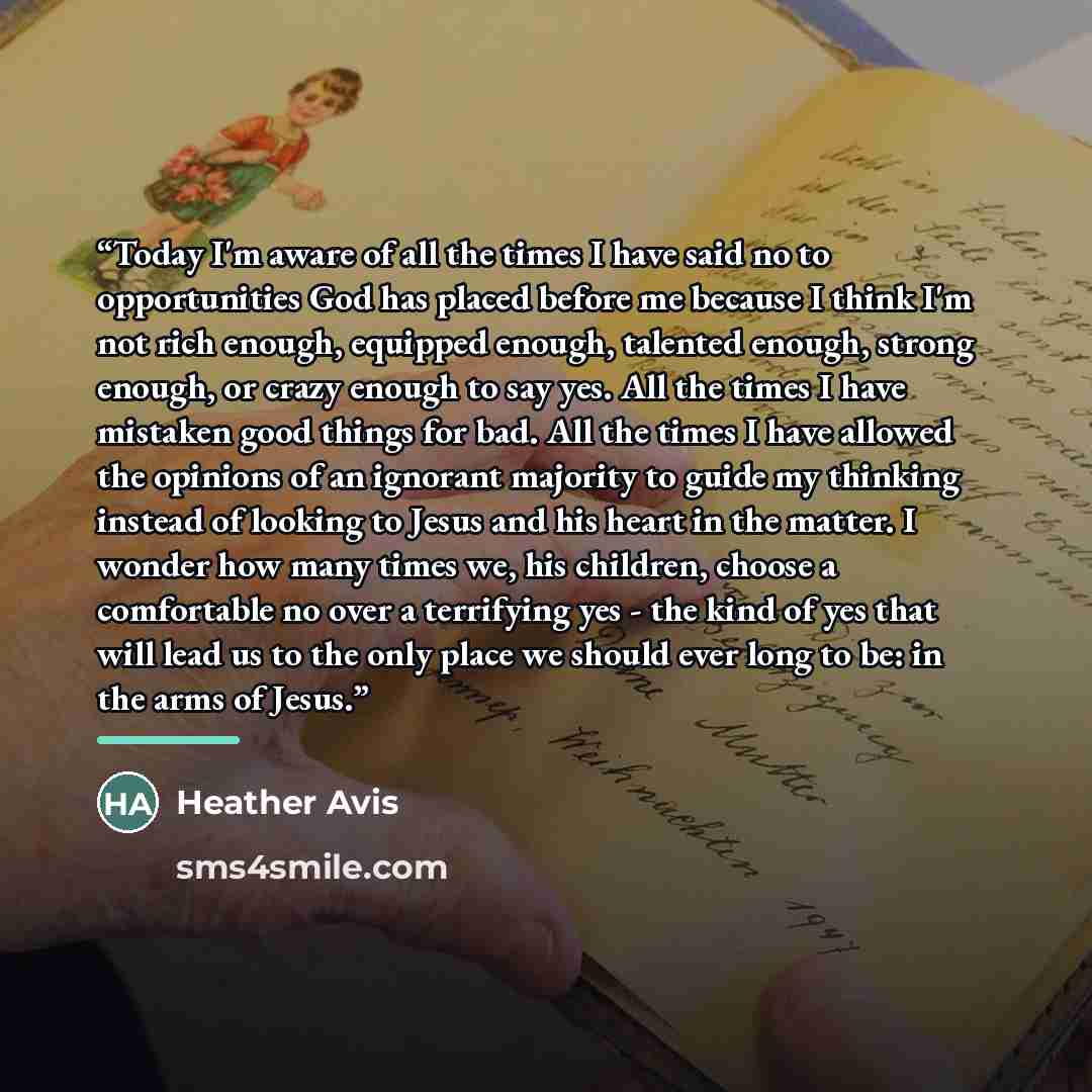 “Today I'm aware of all the times I have said no to opportunities God has placed before me because I think I'm not rich enough, equipped enough, talented enough, strong enough, or crazy enough to say yes. All the times I have mistaken good things for bad. All the times I have allowed the opinions…” quote by Heather Avis