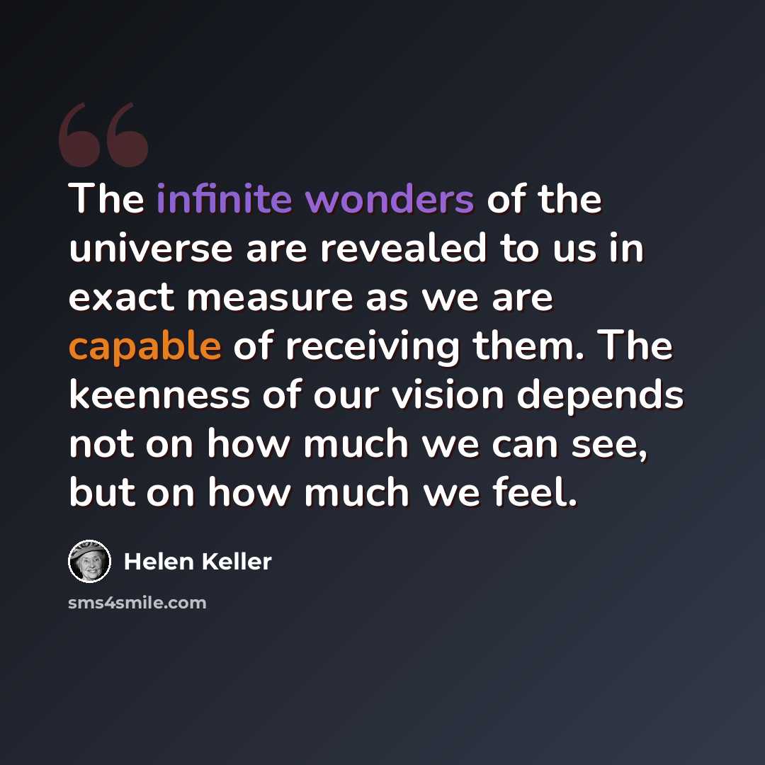 “The infinite wonders of the universe are revealed to us in exact measure as we are capable of receiving them. The keenness of our vision depends not on how much we can see, but on how much we feel.” quote by Helen Keller