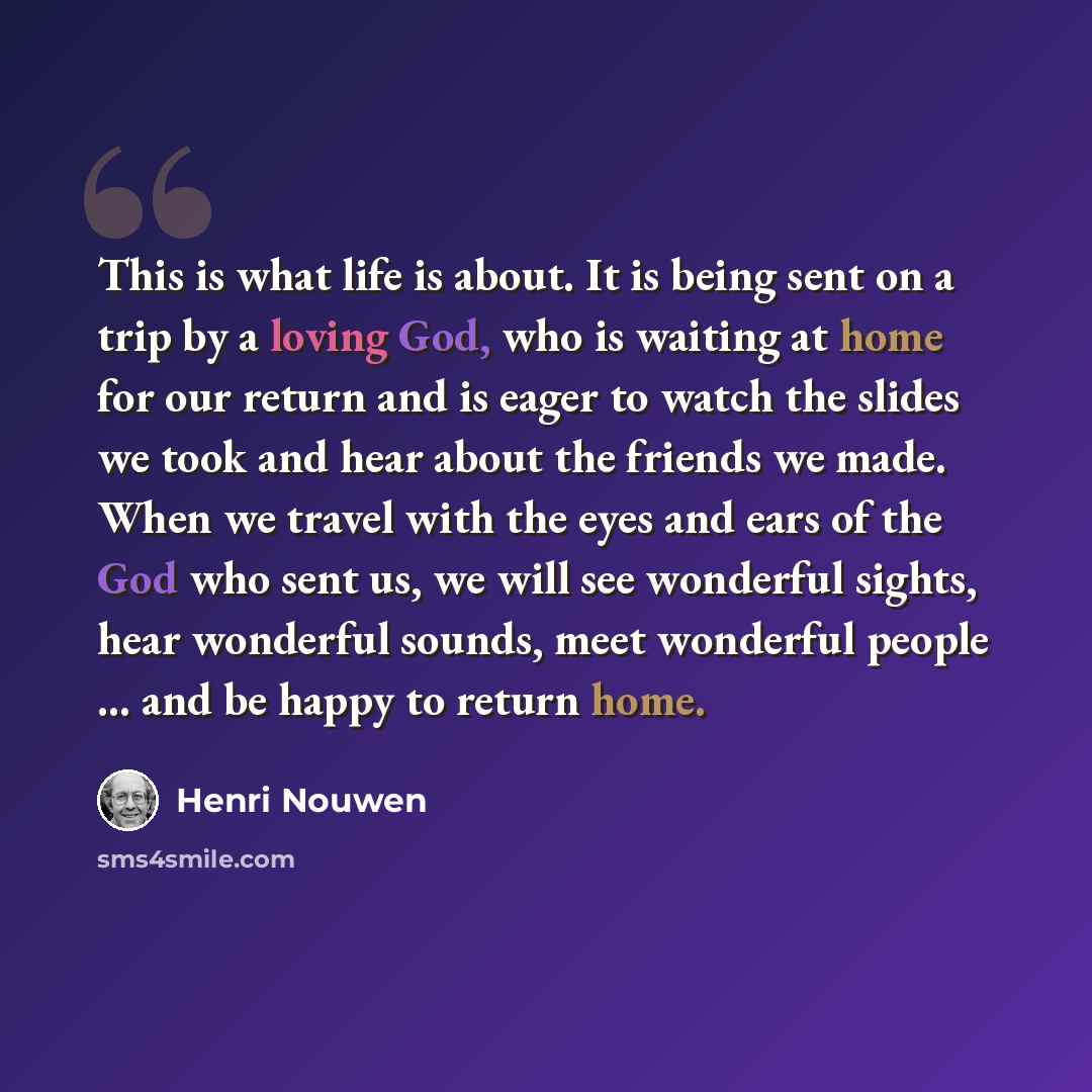 “This is what life is about. It is being sent on a trip by a loving God, who is waiting at home for our return and is eager to watch the slides we took and hear about the friends we made. When we travel with the eyes and ears of the God who sent us, we will see wonderful sights, hear wonderful…” quote by Henri Nouwen