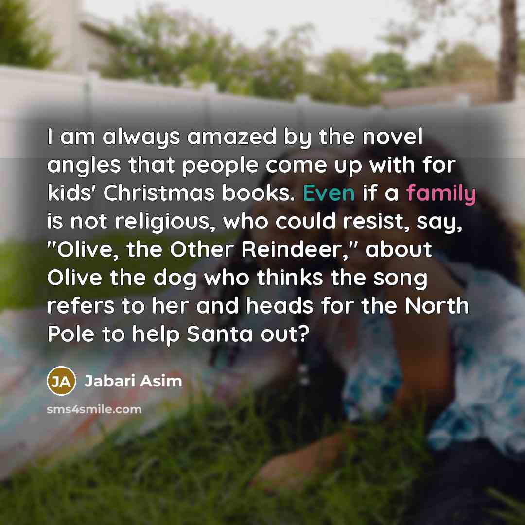 “I am always amazed by the novel angles that people come up with for kids' Christmas books. Even if a family is not religious, who could resist, say, "Olive, the Other Reindeer," about Olive the dog who thinks the song refers to her and heads for the North Pole to help Santa out?” quote by Jabari Asim