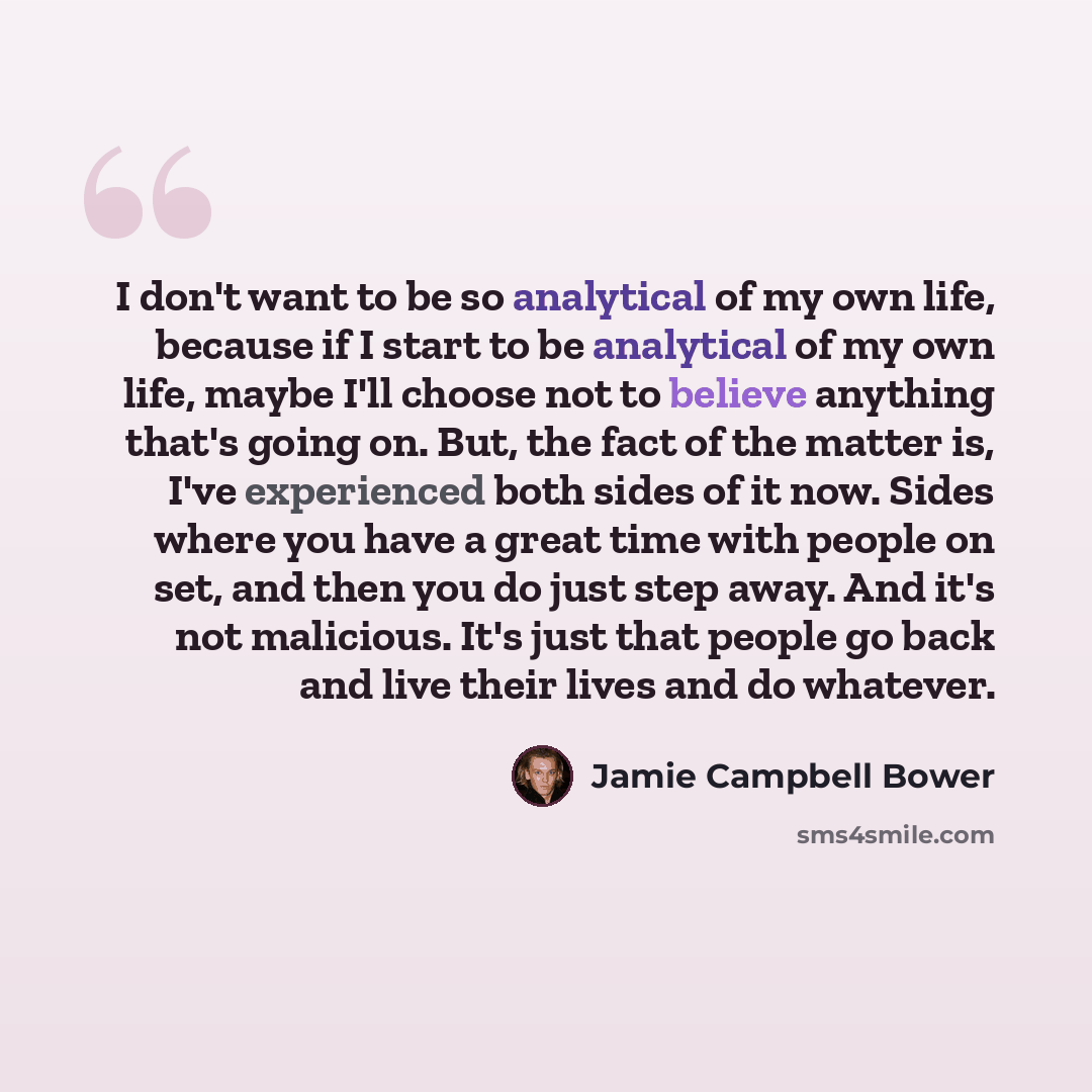 “I don't want to be so analytical of my own life, because if I start to be analytical of my own life, maybe I'll choose not to believe anything that's going on. But, the fact of the matter is, I've experienced both sides of it now. Sides where you have a great time with people on set, and then you…” quote by Jamie Campbell Bower