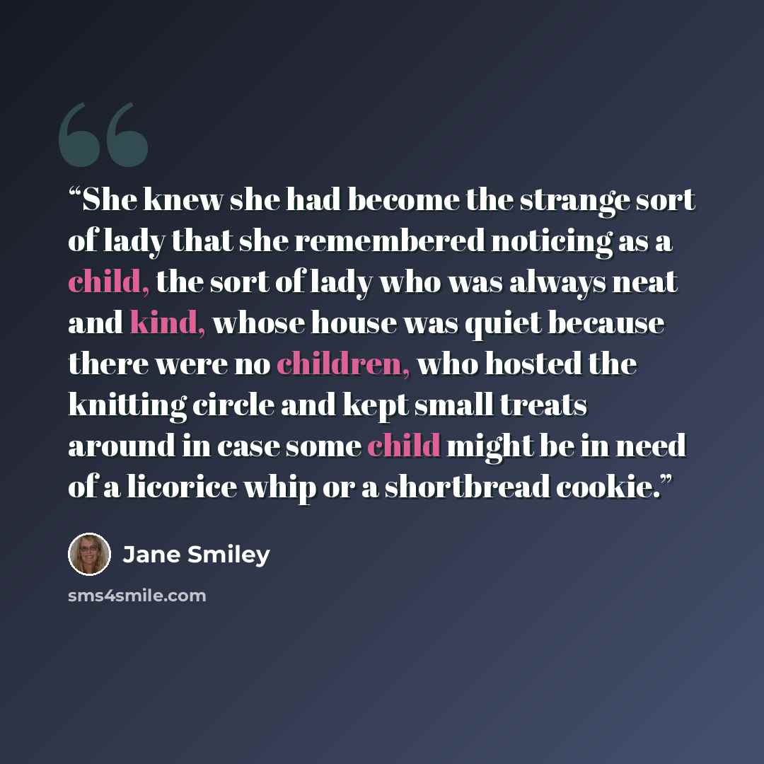 “She knew she had become the strange sort of lady that she remembered noticing as a child, the sort of lady who was always neat and kind, whose house was quiet because there were no children, who hosted the knitting circle and kept small treats around in case some child might be in need of a…” quote by Jane Smiley