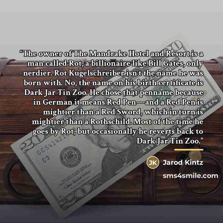 “The owner of The Mandrake Hotel and Resort is a man called Rot, a billionaire like Bill Gates, only nerdier. Rot Kugelschreiber isn’t the name he was born with. No, the name on his birth certificate is Dark Jar Tin Zoo. He chose that penname because in German it means Red Pen—and a Red Pen is…” quote by Jarod Kintz