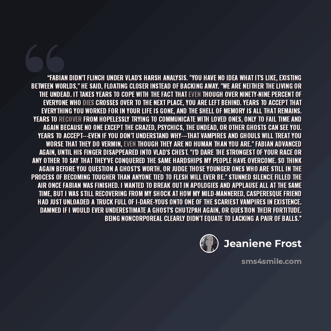 “Fabian didn't flinch under Vlad's harsh analysis. "You have no idea what it's like, existing between worlds," he said, floating closer instead of backing away. "We are neither the living or the undead. It takes years to cope with the fact that even though over ninety-nine percent of everyone who…” quote by Jeaniene Frost