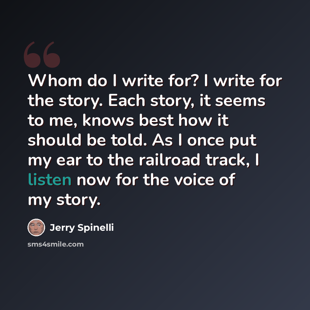 “Whom do I write for? I write for the story. Each story, it seems to me, knows best how it should be told. As I once put my ear to the railroad track, I listen now for the voice of my story.” quote by Jerry Spinelli