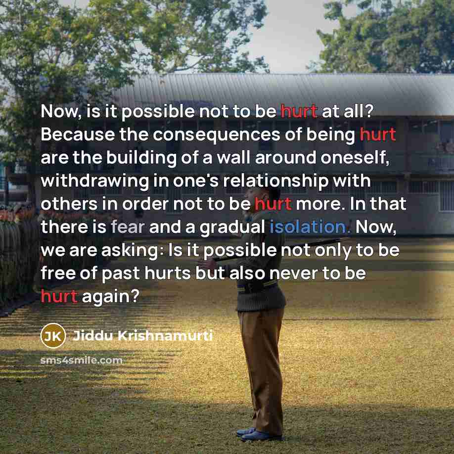 “Now, is it possible not to be hurt at all? Because the consequences of being hurt are the building of a wall around oneself, withdrawing in one's relationship with others in order not to be hurt more. In that there is fear and a gradual isolation. Now, we are asking: Is it possible not only to be…” quote by Jiddu Krishnamurti