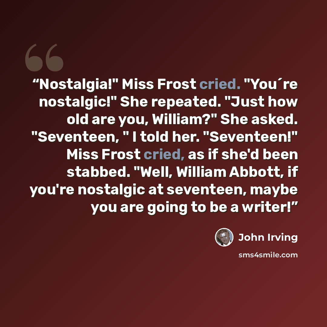 “Nostalgia!" Miss Frost cried. "You´re nostalgic!" She repeated. "Just how old are you, William?" She asked. "Seventeen, " I told her. "Seventeen!" Miss Frost cried, as if she'd been stabbed. "Well, William Abbott, if you're nostalgic at seventeen, maybe you are going to be a writer!” quote by John Irving