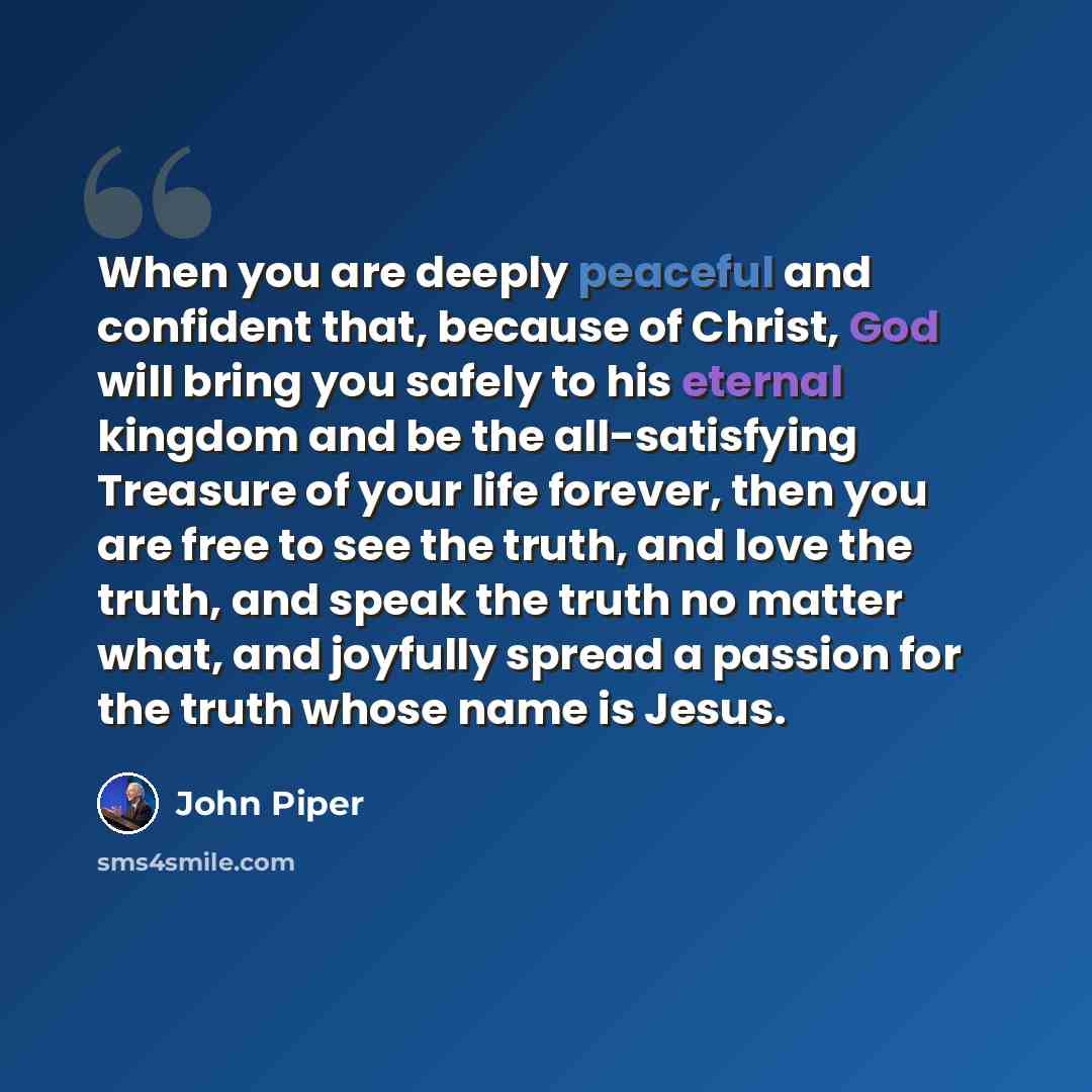 “When you are deeply peaceful and confident that, because of Christ, God will bring you safely to his eternal kingdom and be the all-satisfying Treasure of your life forever, then you are free to see the truth, and love the truth, and speak the truth no matter what, and joyfully spread a passion…” quote by John Piper