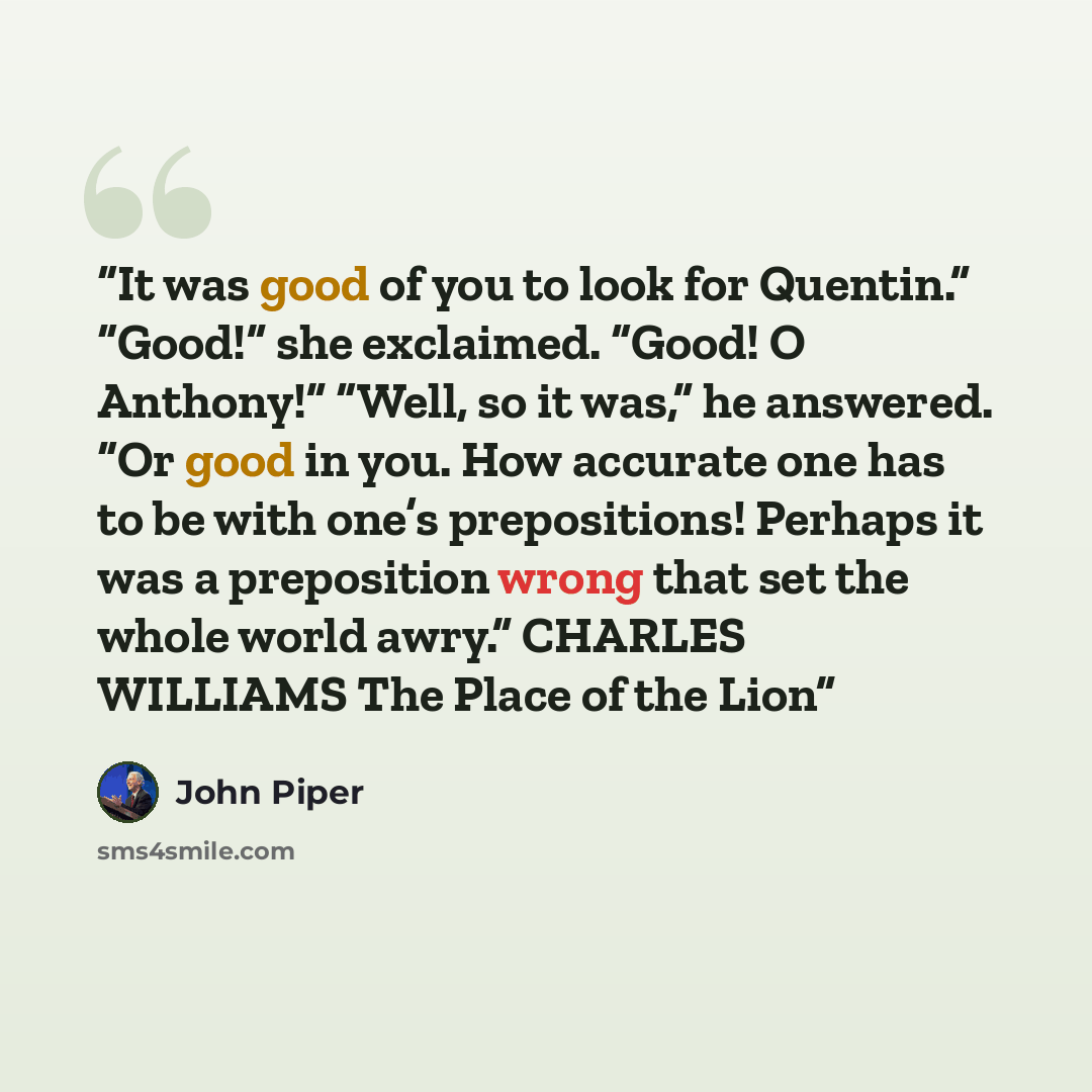 “It was good of you to look for Quentin.” “Good!” she exclaimed. “Good! O Anthony!” “Well, so it was,” he answered. “Or good in you. How accurate one has to be with one’s prepositions! Perhaps it was a preposition wrong that set the whole world awry.” CHARLES WILLIAMS The Place of the Lion” quote by John Piper