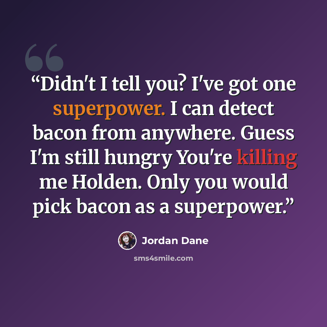 “Didn't I tell you? I've got one superpower. I can detect bacon from anywhere. Guess I'm still hungry You're killing me Holden. Only you would pick bacon as a superpower.” quote by Jordan Dane