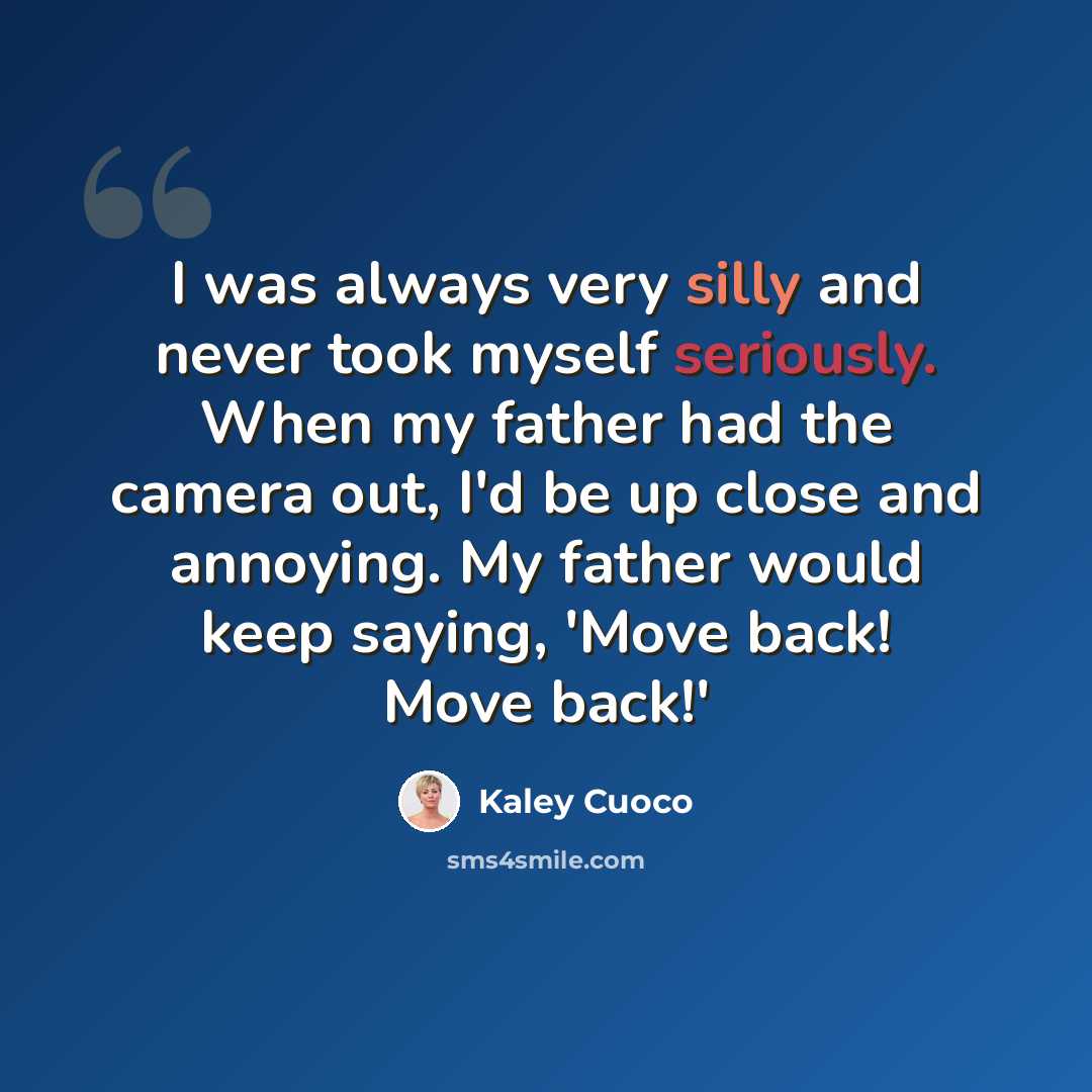 “I was always very silly and never took myself seriously. When my father had the camera out, I'd be up close and annoying. My father would keep saying, 'Move back! Move back!'” quote by Kaley Cuoco