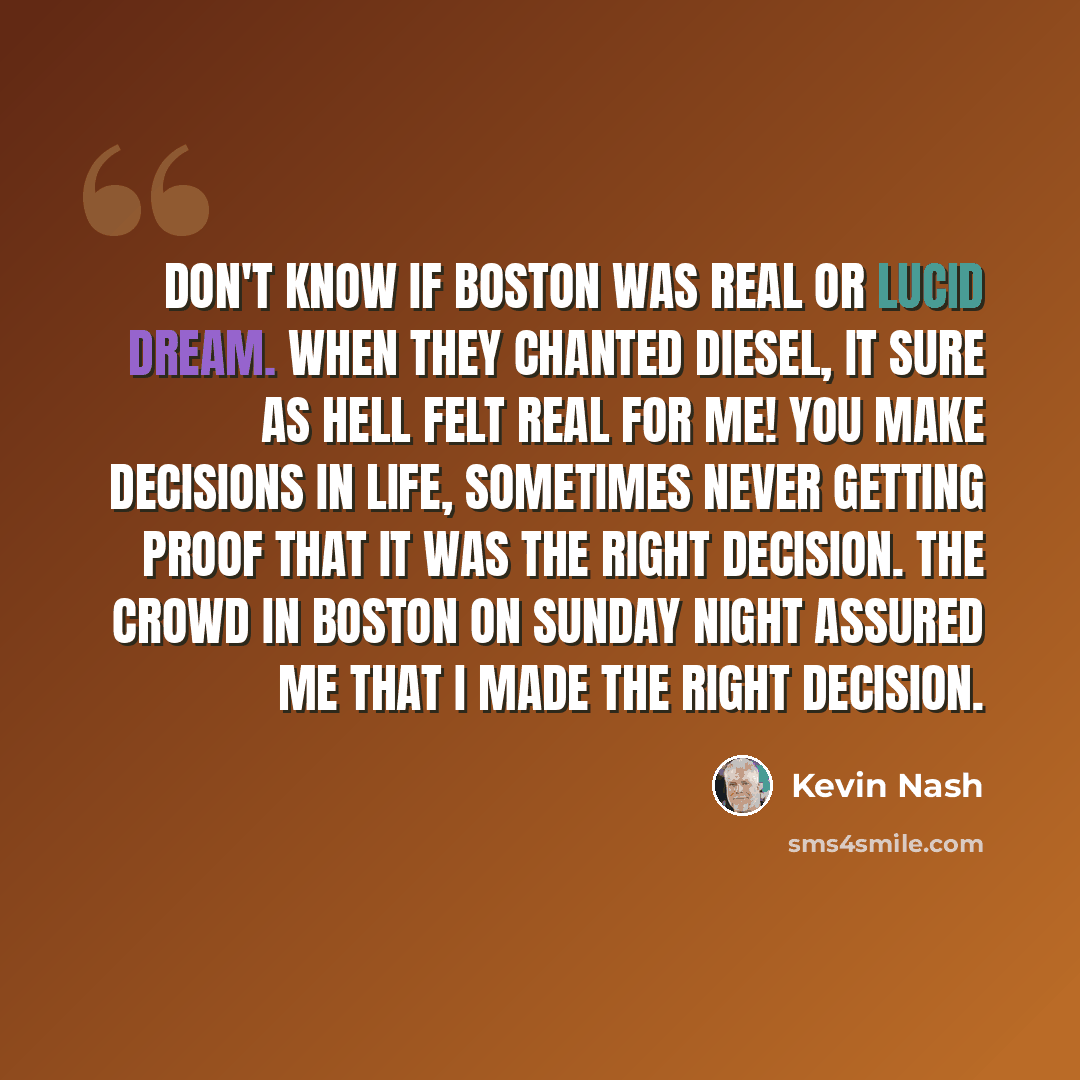 “Don't know if Boston was real or lucid dream. When they chanted Diesel, it sure as hell felt real for ME! You make decisions in life, sometimes never getting proof that it was the right decision. The crowd in Boston on Sunday night assured me that I MADE THE RIGHT DECISION.” quote by Kevin Nash