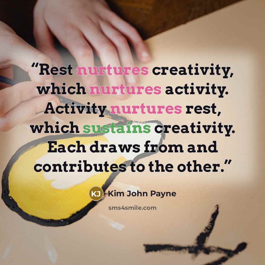 “Rest nurtures creativity, which nurtures activity. Activity nurtures rest, which sustains creativity. Each draws from and contributes to the other.” quote by Kim John Payne