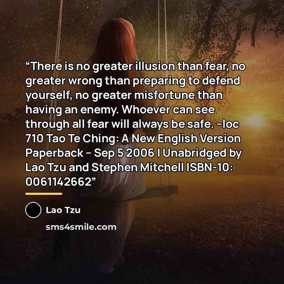 “There is no greater illusion than fear, no greater wrong than preparing to defend yourself, no greater misfortune than having an enemy. Whoever can see through all fear will always be safe. --loc 710 Tao Te Ching: A New English Version Paperback – Sep 5 2006 | Unabridged by Lao Tzu and Stephen…” quote by Lao Tzu