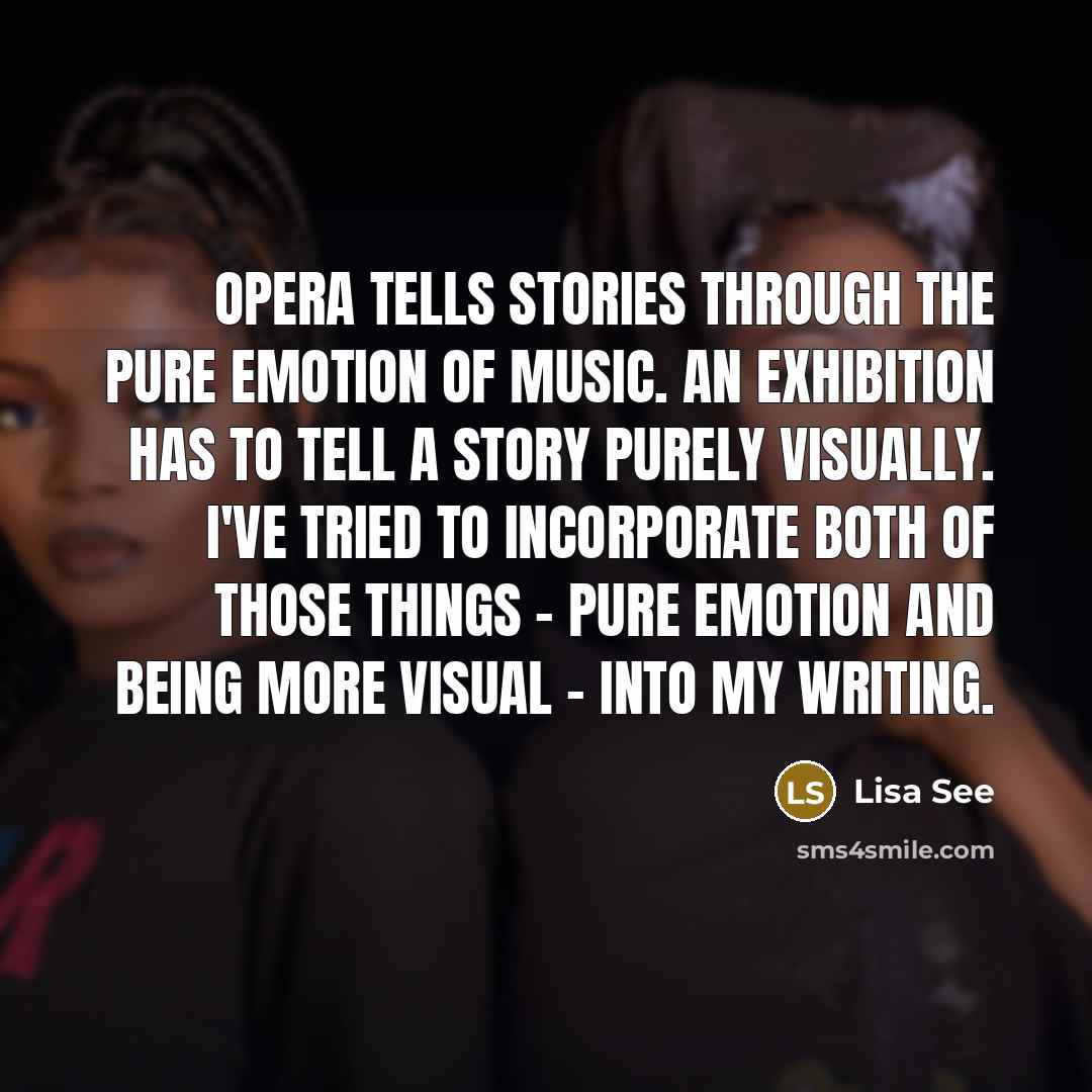 “Opera tells stories through the pure emotion of music. An exhibition has to tell a story purely visually. I've tried to incorporate both of those things - pure emotion and being more visual - into my writing.” quote by Lisa See