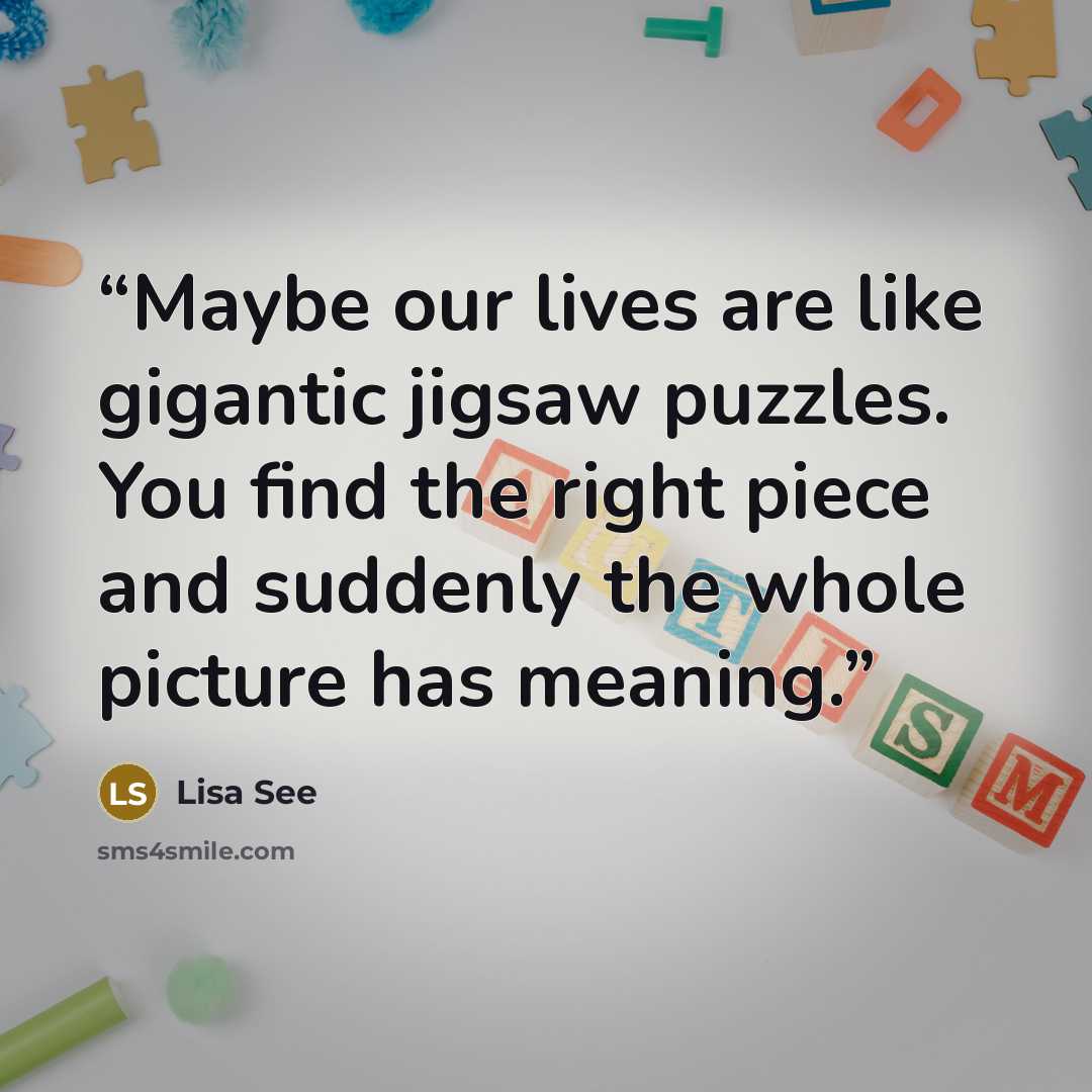 “Maybe our lives are like gigantic jigsaw puzzles. You find the right piece and suddenly the whole picture has meaning.” quote by Lisa See