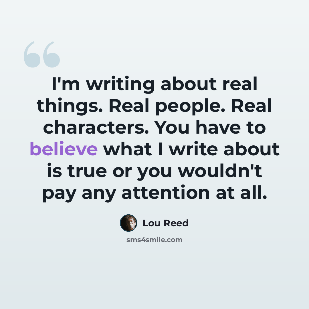“I'm writing about real things. Real people. Real characters. You have to believe what I write about is true or you wouldn't pay any attention at all.” quote by Lou Reed