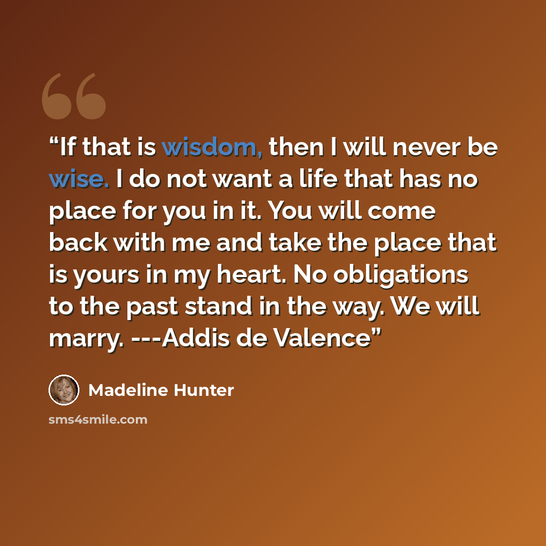 “If that is wisdom, then I will never be wise. I do not want a life that has no place for you in it. You will come back with me and take the place that is yours in my heart. No obligations to the past stand in the way. We will marry. ---Addis de Valence” quote by Madeline Hunter