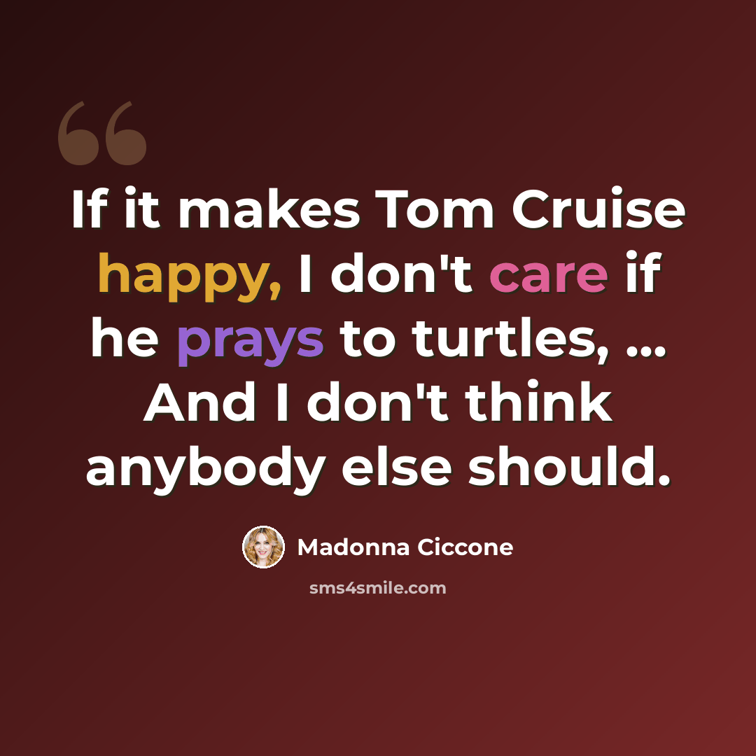 “If it makes Tom Cruise happy, I don't care if he prays to turtles, ... And I don't think anybody else should.” quote by Madonna Ciccone