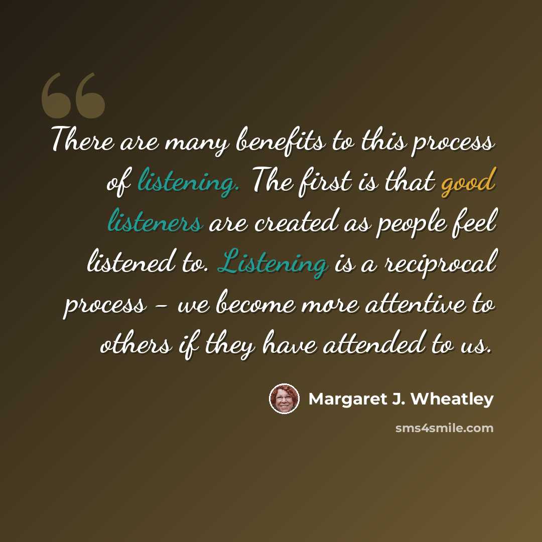 “There are many benefits to this process of listening. The first is that good listeners are created as people feel listened to. Listening is a reciprocal process - we become more attentive to others if they have attended to us.” quote by Margaret J. Wheatley